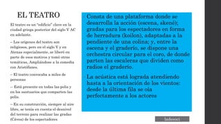EL TEATRO • Consta de una plataforma donde se
desarrolla la acción (escena, skené);
gradas para los espectadores en forma
de herradura (koilon), adaptadas a la
pendiente de una colina; y, entre la
escena y el graderío, se dispone una
orchestra circular para el coro, de donde
parten las escaleras que dividen como
radios el graderío.
• La acústica está lograda atendiendo
hasta a la orientación de los vientos:
desde la última fila se oía
perfectamente a los actores
El teatro es un “edificio” clave en la
ciudad griega posterior del siglo V AC
en adelante.
– Los orígenes del teatro son
religiosos, pero en el siglo V y en
Atenas especialmente, se liberó en
parte de esos motivos y tomó otras
temáticas, Ampliándose a la comedia
con Aristófanes.
– El teatro convocaba a miles de
personas
-- Está presente en todas las polis y
en los santuarios que comparten las
polis.
– En su construcción, siempre al aire
libre, se tenía en cuenta el desnivel
del terreno para realizar las gradas
(Cávea) de los espectadores
 