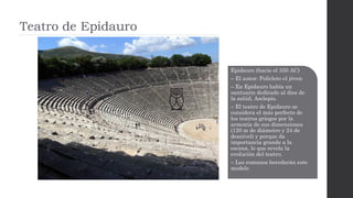 Epidauro (hacia el 350 AC)
– El autor: Policleto el jóven
– En Epidauro había un
santuario dedicado al dios de
la salúd, Asclepio.
– El teatro de Epidauro se
considera el más perfecto de
los teatros griegos por la
armonía de sus dimensiones
(120 m de diámetro y 24 de
desnivel) y porque da
importancia grande a la
escena, lo que revela la
evolución del teatro.
– Los romanos heredarán este
modelo
 