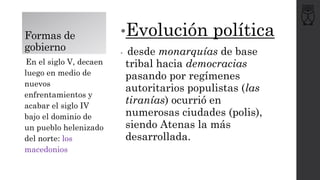 Formas de
gobierno
•Evolución política
• desde monarquías de base
tribal hacia democracias
pasando por regímenes
autoritarios populistas (las
tiranías) ocurrió en
numerosas ciudades (polis),
siendo Atenas la más
desarrollada.
En el siglo V, decaen
luego en medio de
nuevos
enfrentamientos y
acabar el siglo IV
bajo el dominio de
un pueblo helenizado
del norte: los
macedonios
 