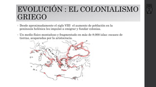 EVOLUCIÓN : EL COLONIALISMO
GRIEGO
• Desde aproximadamente el siglo VIII el aumento de población en la
península helénica les impulsó a emigrar y fundar colonias.
• Un medio físico montañoso y fragmentado en más de 8.000 islas: escasez de
tierras, acaparadas por la aristocracia.
 