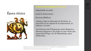 Época clásica
• Etapa Clásica(siglos V y IV a.C
• organizada en polis
• nació la democracia.
• Guerras Médicas
• Atenas, bajo la dirección de Pericles, se
convirtió en la capital de la democracia, la
cultura y el arte.
• las Guerras del Peloponeso entre Esparta y
Atenas sumieron a las polis en una crisis que
aprovechó Filipo, rey de Macedonia, para
unificarlas.
https://www.youtube.com/watch?v=qMi47vupNj0&list=
PLB67F7A53DE70649C&index=29
 