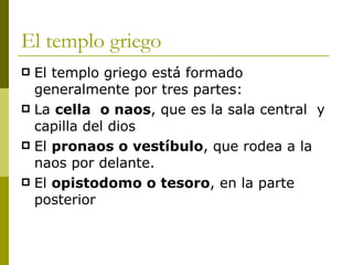 El templo griego El templo griego está formado generalmente por tres partes: La  cella  o naos , que es la sala central  y capilla del dios El  pronaos o vestíbulo , que rodea a la naos por delante. El  opistodomo o tesoro , en la parte posterior 