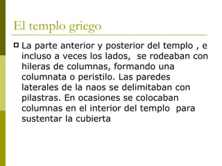 El templo griego La parte anterior y posterior del templo , e incluso a veces los lados,  se rodeaban con hileras de columnas, formando una columnata o peristilo. Las paredes laterales de la naos se delimitaban con pilastras. En ocasiones se colocaban  columnas en el interior del templo  para sustentar la cubierta 