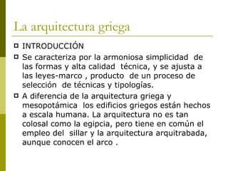 La arquitectura griega INTRODUCCIÓN Se caracteriza por la armoniosa simplicidad  de las formas y alta calidad  técnica, y se ajusta a las leyes-marco , producto  de un proceso de selección  de técnicas y tipologías. A diferencia de la arquitectura griega y mesopotámica  los edificios griegos están hechos a escala humana. La arquitectura no es tan colosal como la egipcia, pero tiene en común el empleo del  sillar y la arquitectura arquitrabada, aunque conocen el arco . 