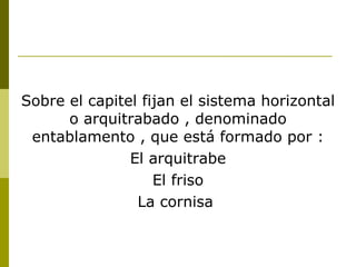 Sobre el capitel fijan el sistema horizontal o arquitrabado , denominado entablamento , que está formado por : El arquitrabe El friso La cornisa  