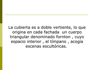 La cubierta es a doble vertiente, lo que origina en cada fachada  un cuerpo triangular denominado fornton , cuyo espacio interior , el tímpano , acogía escenas escultóricas.  