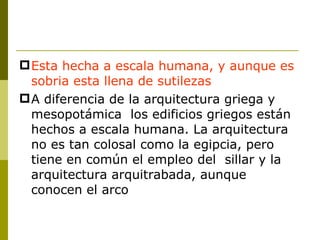 Esta hecha a escala humana, y aunque es sobria esta llena de sutilezas A diferencia de la arquitectura griega y mesopotámica  los edificios griegos están hechos a escala humana. La arquitectura no es tan colosal como la egipcia, pero tiene en común el empleo del  sillar y la arquitectura arquitrabada, aunque conocen el arco 