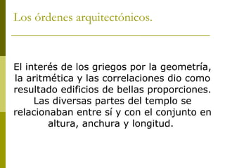Los órdenes arquitectónicos. El interés de los griegos por la geometría, la aritmética y las correlaciones dio como resultado edificios de bellas proporciones. Las diversas partes del templo se relacionaban entre sí y con el conjunto en altura, anchura y longitud.  