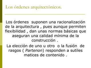 Los órdenes arquitectónicos. Los órdenes  suponen una racionalización de la arquitectura , pues aunque permiten flexibilidad , dan unas normas básicas que aseguran una calidad mínima de la construcción .  La elección de uno u otro  o la fusión  de rasgos (  Partenon ) responden a sutiles matices de contenido . 
