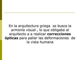 En la arquitectura griega  se busca la armonía visual , lo que obligaba al arquitecto a a realizar  correcciones ópticas  para paliar las deformaciones  de la vista humana 