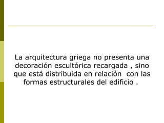 La arquitectura griega no presenta una decoración escultórica recargada , sino que está distribuida en relación  con las formas estructurales del edificio .  