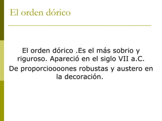 El orden dórico  El orden dórico .Es el más sobrio y riguroso. Apareció en el siglo VII a.C. De proporcioooones robustas y austero en la decoración.  