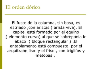 El orden dórico  El fuste de la columna, sin basa, es estriado ,con aristas ( arista viva). El capitel está formado por el equino ( elemento curvo) al que se sobreponía le ábaco  ( bloque rectangular ) .El entablamento está compuesto  por el arquitrabe liso  y el friso , con triglifos y metopas .  
