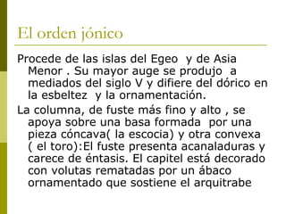 El orden jónico Procede de las islas del Egeo  y de Asia Menor . Su mayor auge se produjo  a mediados del siglo V y difiere del dórico en la esbeltez  y la ornamentación.  La columna, de fuste más fino y alto , se apoya sobre una basa formada  por una pieza cóncava( la escocia) y otra convexa ( el toro):El fuste presenta acanaladuras y carece de éntasis. El capitel está decorado con volutas rematadas por un ábaco  ornamentado que sostiene el arquitrabe 