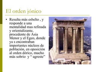 El orden jónico Resulta más esbelto , y responde a una mentalidad mas refinada y orientalizante, procedente de Asia Menor y el Egeo, donde ya s encontraban importantes núcleos de población, en oposición al orden dórico, mucho más sobrio  y “ agreste” 