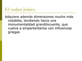 El orden jónico Adquiere además dimensiones mucho más notables, tendiendo hacia una monumentalidad grandilocuente, que vuelve a empartentarlos con influencias griegas 