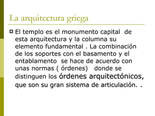 La arquitectura griega El templo es el monumento capital  de esta arquitectura y la columna su elemento fundamental . La combinación de los soportes con el basamento y el entablamento  se hace de acuerdo con unas normas ( órdenes)  donde se distinguen los  órdenes arquitectónicos,  que son su gran sistema de articulación.  . 