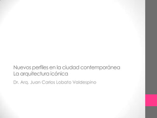 Nuevos perfiles en la ciudad contemporáneaLa arquitectura icónica   Dr. Arq. Juan Carlos Lobato Valdespino 