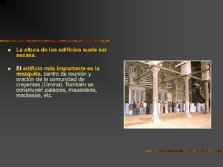  La altura de los edificios suele ser
escasa.
 El edificio más importante es la
mezquita, centro de reunión y
oración de la comunidad de
creyentes (Umma). También se
construyen palacios, mausoleos,
madrasas, etc.
 