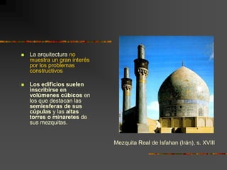  La arquitectura no
muestra un gran interés
por los problemas
constructivos
 Los edificios suelen
inscribirse en
volúmenes cúbicos en
los que destacan las
semiesferas de sus
cúpulas y las altas
torres o minaretes de
sus mezquitas.
Mezquita Real de Isfahan (Irán), s. XVIII
 