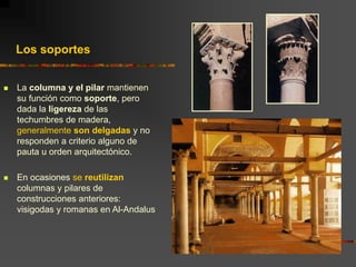  La columna y el pilar mantienen
su función como soporte, pero
dada la ligereza de las
techumbres de madera,
generalmente son delgadas y no
responden a criterio alguno de
pauta u orden arquitectónico.
 En ocasiones se reutilizan
columnas y pilares de
construcciones anteriores:
visigodas y romanas en Al-Andalus
Los soportes
 