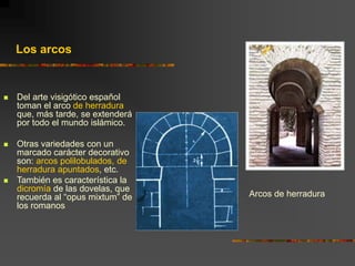  Del arte visigótico español
toman el arco de herradura
que, más tarde, se extenderá
por todo el mundo islámico.
 Otras variedades con un
marcado carácter decorativo
son: arcos polilobulados, de
herradura apuntados, etc.
 También es característica la
dicromía de las dovelas, que
recuerda al “opus mixtum” de
los romanos
Arcos de herradura
Los arcos
 