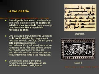 LA CALIGRAFÍA
 La caligrafía árabe es considerada en
el mundo islámico como la expresión
artística más apreciada porque otorga
una forma visible a la palabra
revelada de Dios
 Una actividad profundamente venerada
es la copia del Corán, porque está
hecha al servicio de Dios. De ahí que el
arte del libro (caligrafía,
encuadernación y adornos) siempre se
ha tenido en la más alta estima dentro
del mundo islámico. Por ello, las
escuelas de escribanos se encuentran
frecuentemente junto a las mezquitas.
 La caligrafía pasó a ser parte
fundamental de la decoración de
edificios civiles o religiosos.
CÚFICA
NASRÍ
 