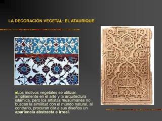 LA DECORACIÓN VEGETAL: EL ATAURIQUE
Los motivos vegetales se utilizan
ampliamente en el arte y la arquitectura
islámica, pero los artistas musulmanes no
buscan la similitud con el mundo natural, al
contrario, procuran dar a sus diseños un
apariencia abstracta e irreal.
 
