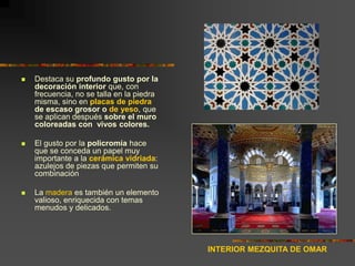  Destaca su profundo gusto por la
decoración interior que, con
frecuencia, no se talla en la piedra
misma, sino en placas de piedra
de escaso grosor o de yeso, que
se aplican después sobre el muro
coloreadas con vivos colores.
 El gusto por la policromía hace
que se conceda un papel muy
importante a la cerámica vidriada:
azulejos de piezas que permiten su
combinación
 La madera es también un elemento
valioso, enriquecida con temas
menudos y delicados.
INTERIOR MEZQUITA DE OMAR
 