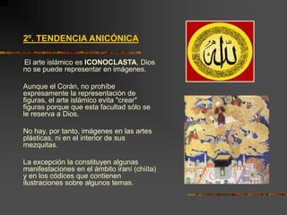 2º. TENDENCIA ANICÓNICA
El arte islámico es ICONOCLASTA, Dios
no se puede representar en imágenes.
Aunque el Corán, no prohíbe
expresamente la representación de
figuras, el arte islámico evita "crear"
figuras porque que esta facultad sólo se
le reserva a Dios.
No hay, por tanto, imágenes en las artes
plásticas, ni en el interior de sus
mezquitas.
La excepción la constituyen algunas
manifestaciones en el ámbito iraní (chiíta)
y en los códices que contienen
ilustraciones sobre algunos temas.
 