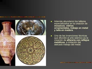  Además abundaron los talleres
especializados en la creación de
mosaicos, vidrios
ornamentales, trabajo en metal
y talla en madera.
 Una de las invenciones técnicas
que difundió el arte islámico es la
creación de alfarería con reflejos
metálicos, a imitación del
delicado trabajo del metal.
 