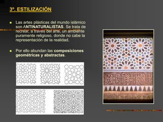 3º. ESTILIZACIÓN
 Las artes plásticas del mundo islámico
son ANTINATURALISTAS. Se trata de
recrear, a través del arte, un ambiente
puramente religioso, donde no cabe la
representación de la realidad.
 Por ello abundan las composiciones
geométricas y abstractas.
 