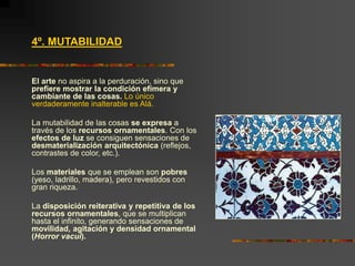 4º. MUTABILIDAD
El arte no aspira a la perduración, sino que
prefiere mostrar la condición efímera y
cambiante de las cosas. Lo único
verdaderamente inalterable es Alá.
La mutabilidad de las cosas se expresa a
través de los recursos ornamentales. Con los
efectos de luz se consiguen sensaciones de
desmaterialización arquitectónica (reflejos,
contrastes de color, etc.).
Los materiales que se emplean son pobres
(yeso, ladrillo, madera), pero revestidos con
gran riqueza.
La disposición reiterativa y repetitiva de los
recursos ornamentales, que se multiplican
hasta el infinito, generando sensaciones de
movilidad, agitación y densidad ornamental
(Horror vacui).
 