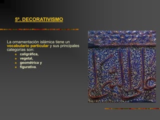 5º. DECORATIVISMO
La ornamentación islámica tiene un
vocabulario particular y sus principales
categorías son:
 caligráfica,
 vegetal,
 geométrica y
 figurativa.
 