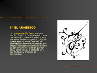 6º. EL ARABESCO
La ornamentación floral tuvo una
amplia difusión en el arte islámico y su
manifestación más característica es el
arabesco. Arabesco significa cualquier
patrón que se repite, basado en
enredaderas de volutas y hojas. Los
arabescos pueden encontrarse debajo
de otro ornamento, también pueden
servir como paisaje o contexto en el
que hombres y animales se
desvanecen.
 