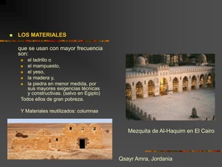  LOS MATERIALES
que se usan con mayor frecuencia
son:
 el ladrillo o
 el mampuesto,
 el yeso,
 la madera y,
 la piedra en menor medida, por
sus mayores exigencias técnicas
y constructivas. (salvo en Egipto)
Todos ellos de gran pobreza.
Y Materiales reutilizados: columnas
Qsayr Amra, Jordania
Mezquita de Al-Haquim en El Cairo
 