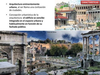 • Arquitectura eminentemente
urbana, al ser Roma una civilización
de ciudades.
• Concepción urbanística de la
arquitectura: el edificio se concibe
integrado en el espacio urbano y
habitualmente en función de su
fachada pública.
CARACTERÍSTICAS
Foros de Roma
 
