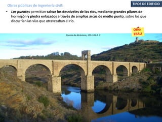 • Los puentes permitían salvar los desniveles de los ríos, mediante grandes pilares de
hormigón y piedra enlazados a través de amplios arcos de medio punto, sobre los que
discurrían las vías que atravesaban el río.
Obras públicas de ingeniería civil: TIPOS DE EDIFICIO
Puente de Alcántara, 105-106 d. C.
 