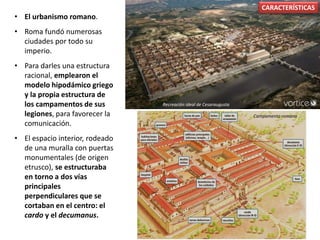 • El urbanismo romano.
• Roma fundó numerosas
ciudades por todo su
imperio.
• Para darles una estructura
racional, emplearon el
modelo hipodámico griego
y la propia estructura de
los campamentos de sus
legiones, para favorecer la
comunicación.
• El espacio interior, rodeado
de una muralla con puertas
monumentales (de origen
etrusco), se estructuraba
en torno a dos vías
principales
perpendiculares que se
cortaban en el centro: el
cardo y el decumanus.
CARACTERÍSTICAS
Recreación ideal de Cesaraugusta
Campamento romano
 