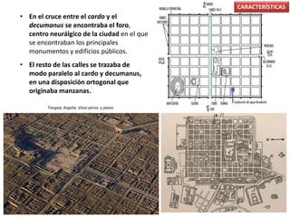 • En el cruce entre el cardo y el
decumanus se encontraba el foro,
centro neurálgico de la ciudad en el que
se encontraban los principales
monumentos y edificios públicos.
• El resto de las calles se trazaba de
modo paralelo al cardo y decumanus,
en una disposición ortogonal que
originaba manzanas.
CARACTERÍSTICAS
Timgad, Argelia. Vista aérea y plano
 