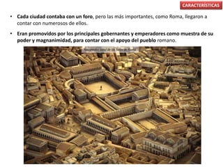 • Cada ciudad contaba con un foro, pero las más importantes, como Roma, llegaron a
contar con numerosos de ellos.
• Eran promovidos por los principales gobernantes y emperadores como muestra de su
poder y magnanimidad, para contar con el apoyo del pueblo romano.
CARACTERÍSTICAS
Recreación ideal de los foros de Roma
 