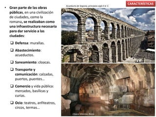 • Gran parte de las obras
públicas, en una civilización
de ciudades, como la
romana, se realizaban como
una infraestructura necesaria
para dar servicio a las
ciudades:
 Defensa: murallas.
 Abastecimiento:
acueductos.
 Saneamiento: cloacas.
 Transporte y
comunicación: calzadas,
puertos, puentes…
 Comercio y vida pública:
mercados, basílicas y
curias.
 Ocio: teatros, anfiteatros,
circos, termas…
CARACTERÍSTICAS
Acueducto de Segovia, principios siglo II d. C.
Cloaca Máxima, Roma
 
