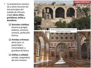 • La arquitectura romana,
tal y como resumen los
tres principios del
tratado de Vitruvio,
erigió obras útiles,
grandiosas, bellas y
duraderas.
 Venustas o belleza
(herencia griega):
órdenes, armonía,
simetría, perfección
técnica.
 Firmitas o firmeza:
obras para la
posteridad =
inmortalidad y
grandeza de Roma.
 Utilitas o utilidad:
sentido pragmático
del arte romano.
CARACTERÍSTICAS
Basílica de Majencio y Constantino, 312 d. C.
Estado actual y recreación
 