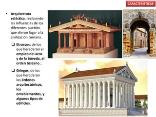 • Arquitectura
ecléctica, recibiendo
las influencias de los
diferentes pueblos
que dieron lugar a la
civilización romana.
 Etruscos, de los
que heredaron el
empleo del arco
y de la bóveda, el
orden toscano…
 Griegos, de los
que heredaron
los órdenes
arquitectónicos,
los
entablamentos, y
algunos tipos de
edificios.
CARACTERÍSTICAS
 