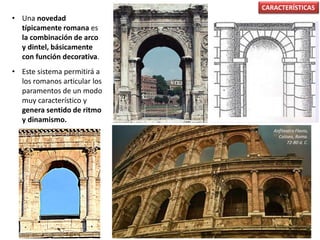 • Una novedad
típicamente romana es
la combinación de arco
y dintel, básicamente
con función decorativa.
• Este sistema permitirá a
los romanos articular los
paramentos de un modo
muy característico y
genera sentido de ritmo
y dinamismo.
CARACTERÍSTICAS
Anfiteatro Flavio,
Coliseo, Roma.
72-80 d. C.
 