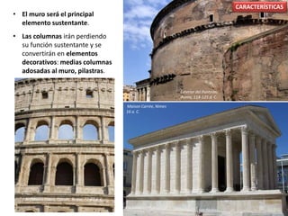 • El muro será el principal
elemento sustentante.
• Las columnas irán perdiendo
su función sustentante y se
convertirán en elementos
decorativos: medias columnas
adosadas al muro, pilastras.
CARACTERÍSTICAS
Exterior del Panteón,
Roma, 118-125 d. C.
Maison Carrée, Nimes
16 a. C.
Anfiteatro Flavio, Coliseo, Roma. 72-80 d. C.
 