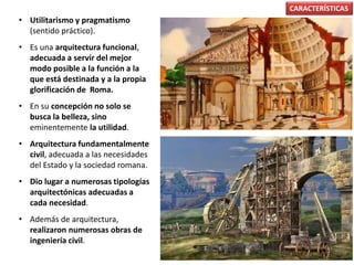 • Utilitarismo y pragmatismo
(sentido práctico).
• Es una arquitectura funcional,
adecuada a servir del mejor
modo posible a la función a la
que está destinada y a la propia
glorificación de Roma.
• En su concepción no solo se
busca la belleza, sino
eminentemente la utilidad.
• Arquitectura fundamentalmente
civil, adecuada a las necesidades
del Estado y la sociedad romana.
• Dio lugar a numerosas tipologías
arquitectónicas adecuadas a
cada necesidad.
• Además de arquitectura,
realizaron numerosas obras de
ingeniería civil.
CARACTERÍSTICAS
 