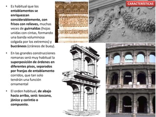 • Es habitual que los
entablamentos se
enriquezcan
considerablemente, con
frisos con relieves, muchas
veces de guirnaldas (hojas
unidas con cintas, formando
una banda voluminosa
colgada por los extremos) y
bucráneos (cráneos de buey).
• En las grandes construcciones
romanas será muy habitual la
superposición de órdenes en
diferentes pisos, separados
por franjas de entablamento
corridos, que tan solo
tendrán una función
ornamental
• El orden habitual, de abajo
hacia arriba, será: toscano,
jónico y corintio o
compuesto.
CARACTERÍSTICAS
Toscano
Jónico
Corintio
 