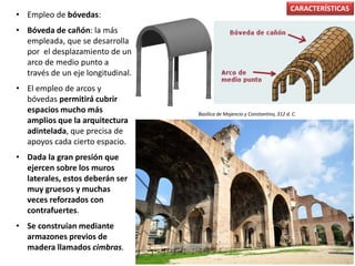 • Empleo de bóvedas:
• Bóveda de cañón: la más
empleada, que se desarrolla
por el desplazamiento de un
arco de medio punto a
través de un eje longitudinal.
• El empleo de arcos y
bóvedas permitirá cubrir
espacios mucho más
amplios que la arquitectura
adintelada, que precisa de
apoyos cada cierto espacio.
• Dada la gran presión que
ejercen sobre los muros
laterales, estos deberán ser
muy gruesos y muchas
veces reforzados con
contrafuertes.
• Se construían mediante
armazones previos de
madera llamados cimbras.
CARACTERÍSTICAS
Basílica de Majencio y Constantino, 312 d. C.
 