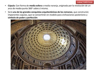 • Cúpula: Con forma de media esfera o media naranja, originada por la revolución de un
arco de medio punto 360o sobre sí mismo.
• Será una de las grandes conquistas arquitectónicas de los romanos, que construirán
imponentes cúpulas, que se convertirán en modelo para civilizaciones posteriores y
símbolo de poder y perfección.
CARACTERÍSTICAS
Panteón, Roma,
118-125 d. C.
 